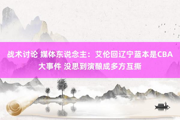 战术讨论 媒体东说念主：艾伦回辽宁蓝本是CBA大事件 没思到演酿成多方互撕