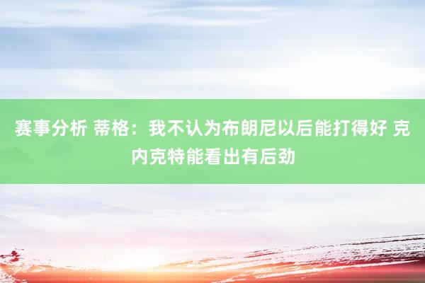 赛事分析 蒂格：我不认为布朗尼以后能打得好 克内克特能看出有后劲