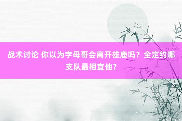 战术讨论 你以为字母哥会离开雄鹿吗？全定约哪支队最相宜他？