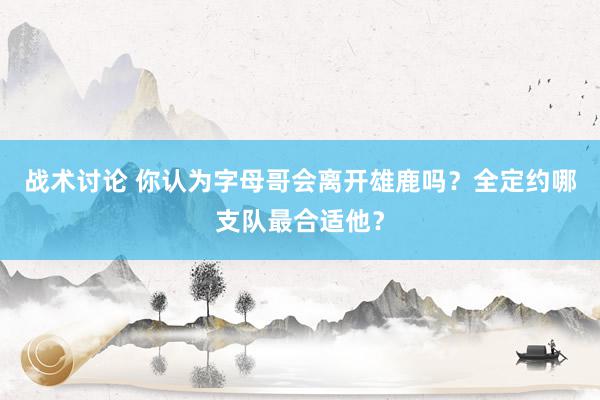 战术讨论 你认为字母哥会离开雄鹿吗？全定约哪支队最合适他？