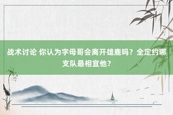 战术讨论 你认为字母哥会离开雄鹿吗？全定约哪支队最相宜他？