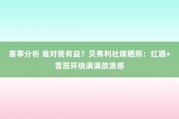 赛事分析 谁对我有益？贝弗利社媒晒照：红酒+雪茄环绕满满放浪感