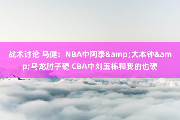 战术讨论 马健：NBA中阿泰&大本钟&马龙肘子硬 CBA中刘玉栋和我的也硬