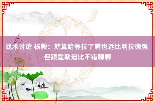 战术讨论 杨毅：就算哈登拉了胯也远比利拉德强 但跟霍勒迪比不错聊聊