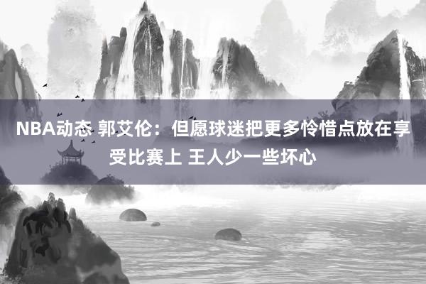 NBA动态 郭艾伦：但愿球迷把更多怜惜点放在享受比赛上 王人少一些坏心