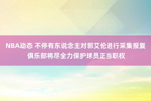 NBA动态 不停有东说念主对郭艾伦进行采集报复 俱乐部将尽全力保护球员正当职权