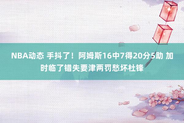 NBA动态 手抖了！阿姆斯16中7得20分5助 加时临了错失要津两罚愁坏杜锋