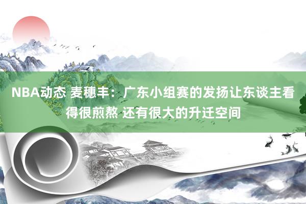 NBA动态 麦穗丰：广东小组赛的发扬让东谈主看得很煎熬 还有很大的升迁空间