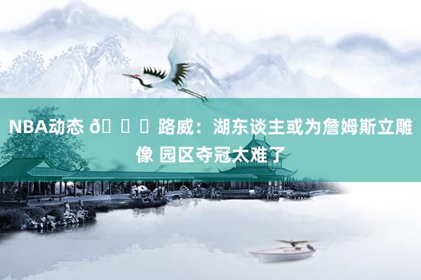 NBA动态 👀路威：湖东谈主或为詹姆斯立雕像 园区夺冠太难了