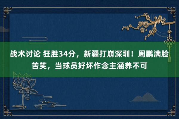 战术讨论 狂胜34分，新疆打崩深圳！周鹏满脸苦笑，当球员好坏作念主涵养不可