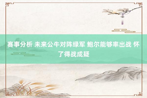 赛事分析 未来公牛对阵绿军 鲍尔能够率出战 怀了得战成疑