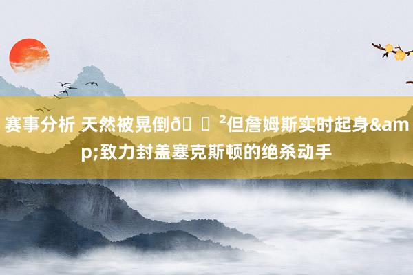 赛事分析 天然被晃倒😲但詹姆斯实时起身&致力封盖塞克斯顿的绝杀动手