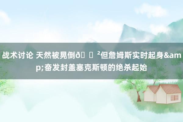 战术讨论 天然被晃倒😲但詹姆斯实时起身&奋发封盖塞克斯顿的绝杀起始