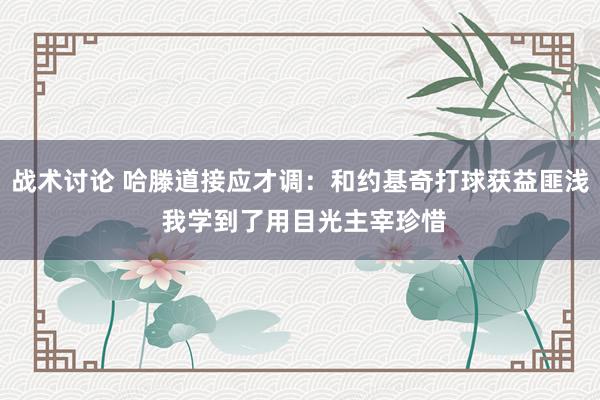 战术讨论 哈滕道接应才调：和约基奇打球获益匪浅 我学到了用目光主宰珍惜