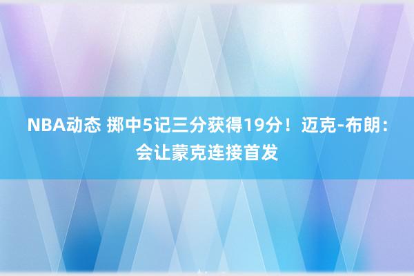 NBA动态 掷中5记三分获得19分！迈克-布朗：会让蒙克连接首发