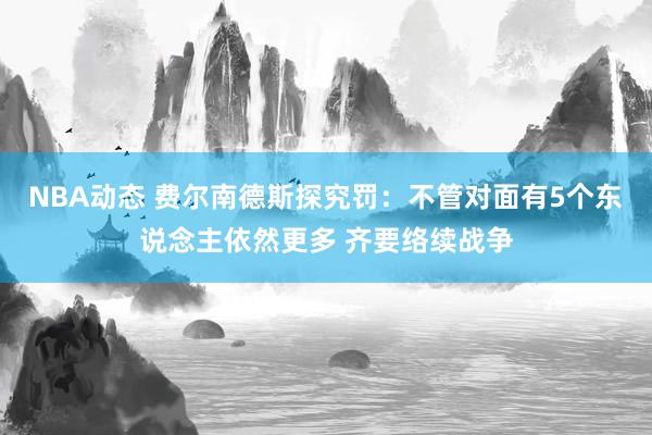 NBA动态 费尔南德斯探究罚：不管对面有5个东说念主依然更多 齐要络续战争