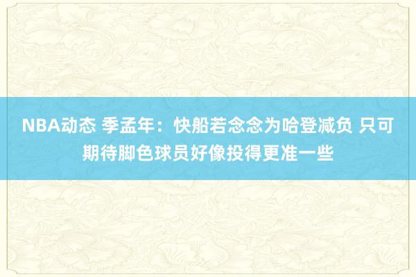 NBA动态 季孟年：快船若念念为哈登减负 只可期待脚色球员好像投得更准一些