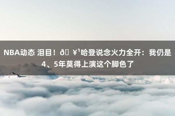 NBA动态 泪目！🥹哈登说念火力全开：我仍是4、5年莫得上演这个脚色了