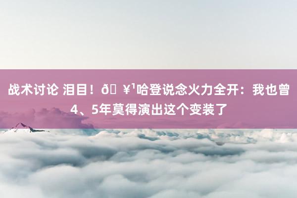 战术讨论 泪目！🥹哈登说念火力全开：我也曾4、5年莫得演出这个变装了