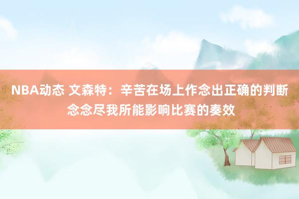 NBA动态 文森特：辛苦在场上作念出正确的判断 念念尽我所能影响比赛的奏效