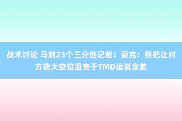 战术讨论 马刺23个三分创记载！蒙克：别把让对方获大空位沮丧于TMD运说念差