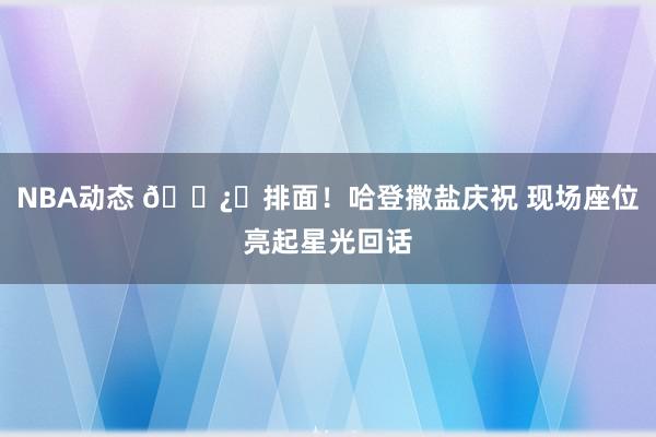 NBA动态 🐿️排面！哈登撒盐庆祝 现场座位亮起星光回话