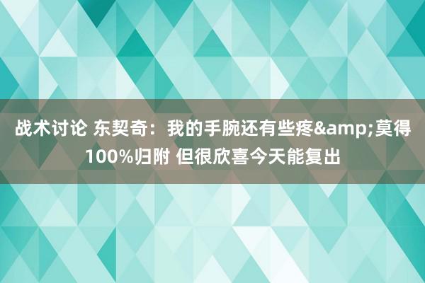 战术讨论 东契奇：我的手腕还有些疼&莫得100%归附 但很欣喜今天能复出