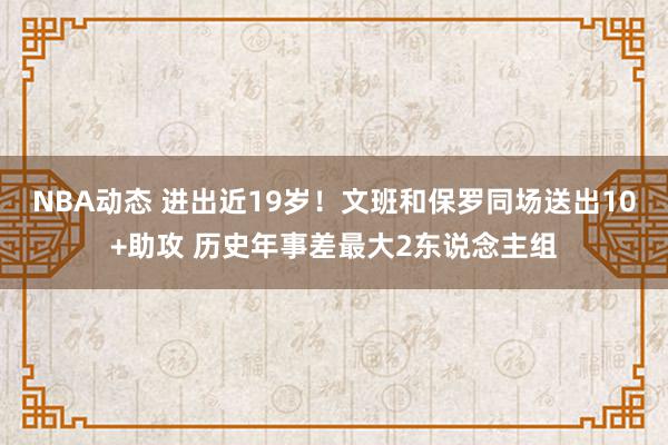 NBA动态 进出近19岁！文班和保罗同场送出10+助攻 历史年事差最大2东说念主组