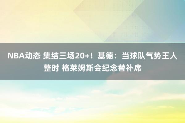 NBA动态 集结三场20+！基德：当球队气势王人整时 格莱姆斯会纪念替补席