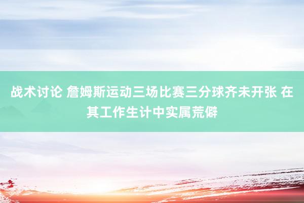 战术讨论 詹姆斯运动三场比赛三分球齐未开张 在其工作生计中实属荒僻