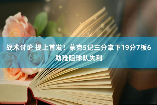 战术讨论 提上首发！蒙克5记三分拿下19分7板6助难阻球队失利