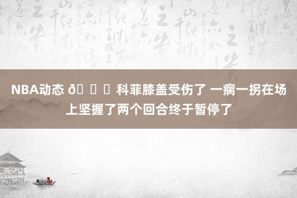 NBA动态 😐科菲膝盖受伤了 一瘸一拐在场上坚握了两个回合终于暂停了