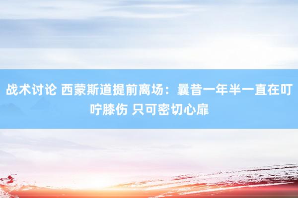 战术讨论 西蒙斯道提前离场：曩昔一年半一直在叮咛膝伤 只可密切心扉