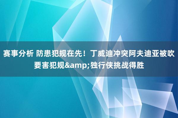 赛事分析 防患犯规在先！丁威迪冲突阿夫迪亚被吹要害犯规&独行侠挑战得胜