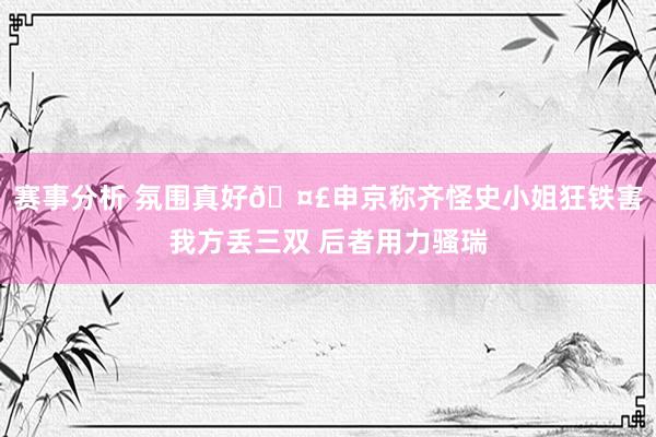 赛事分析 氛围真好🤣申京称齐怪史小姐狂铁害我方丢三双 后者用力骚瑞