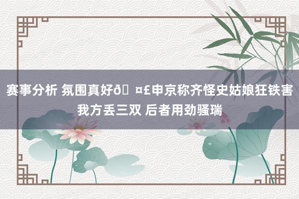 赛事分析 氛围真好🤣申京称齐怪史姑娘狂铁害我方丢三双 后者用劲骚瑞