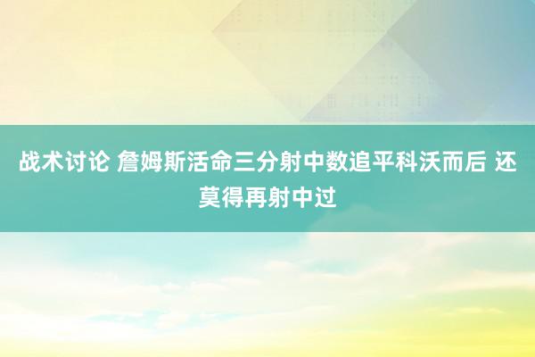 战术讨论 詹姆斯活命三分射中数追平科沃而后 还莫得再射中过