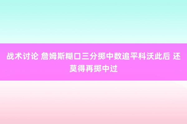 战术讨论 詹姆斯糊口三分掷中数追平科沃此后 还莫得再掷中过