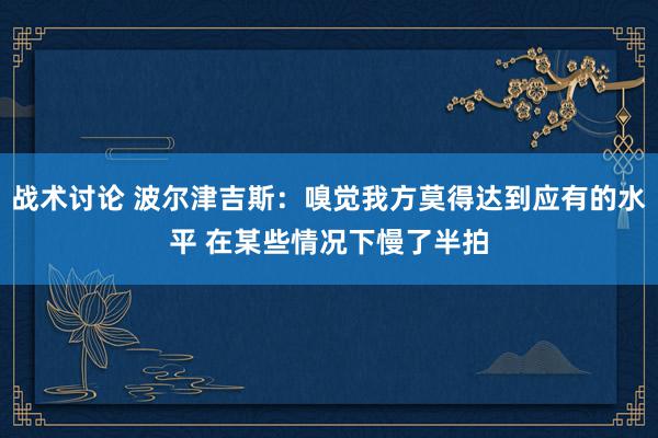 战术讨论 波尔津吉斯：嗅觉我方莫得达到应有的水平 在某些情况下慢了半拍