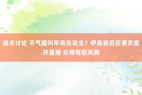 战术讨论 不气盛叫年青东谈主？伊森赛后在更衣室开直播 众将鸾歌凤舞