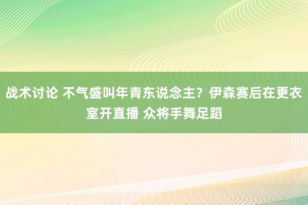 战术讨论 不气盛叫年青东说念主？伊森赛后在更衣室开直播 众将手舞足蹈