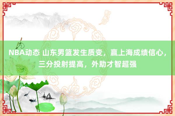 NBA动态 山东男篮发生质变，赢上海成绩信心，三分投射提高，外助才智超强