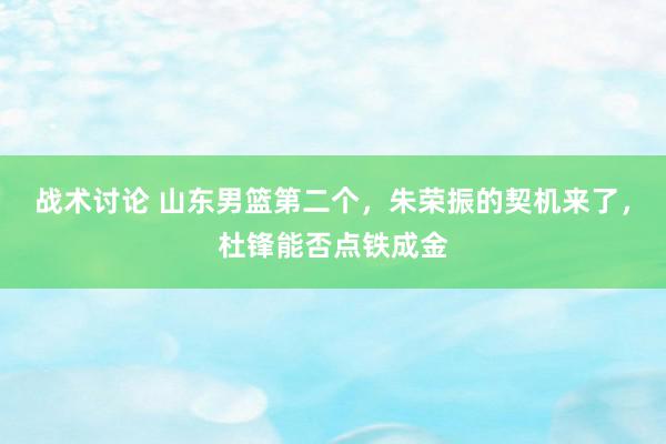 战术讨论 山东男篮第二个，朱荣振的契机来了，杜锋能否点铁成金