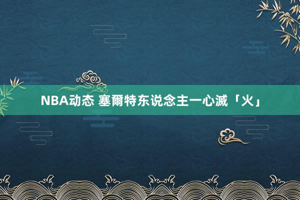 NBA动态 塞爾特东说念主一心滅「火」