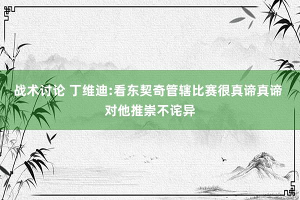 战术讨论 丁维迪:看东契奇管辖比赛很真谛真谛 对他推崇不诧异