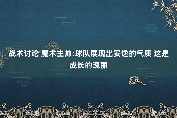 战术讨论 魔术主帅:球队展现出安逸的气质 这是成长的瑰丽