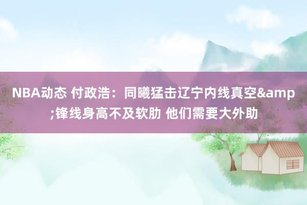 NBA动态 付政浩：同曦猛击辽宁内线真空&锋线身高不及软肋 他们需要大外助