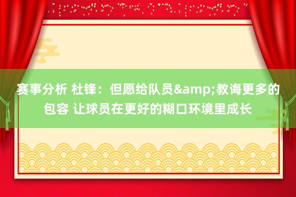 赛事分析 杜锋：但愿给队员&教诲更多的包容 让球员在更好的糊口环境里成长