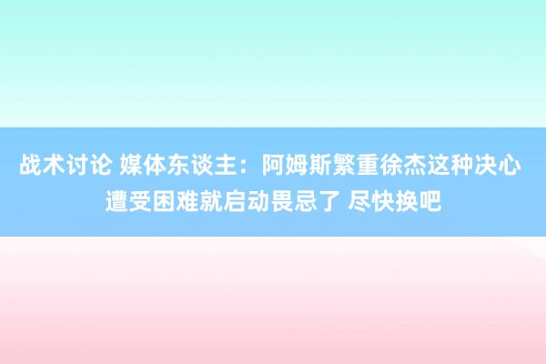 战术讨论 媒体东谈主：阿姆斯繁重徐杰这种决心 遭受困难就启动畏忌了 尽快换吧