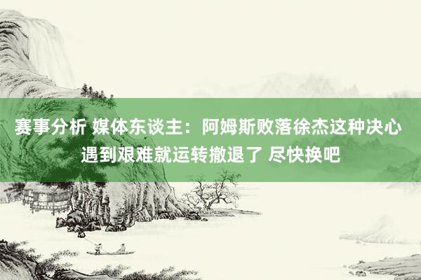 赛事分析 媒体东谈主：阿姆斯败落徐杰这种决心 遇到艰难就运转撤退了 尽快换吧